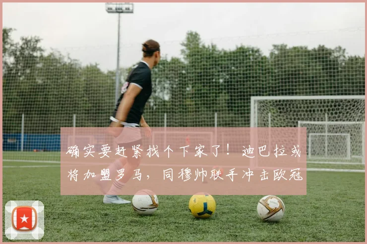 确实要赶紧找个下家了！迪巴拉或将加盟罗马，同穆帅联手冲击欧冠