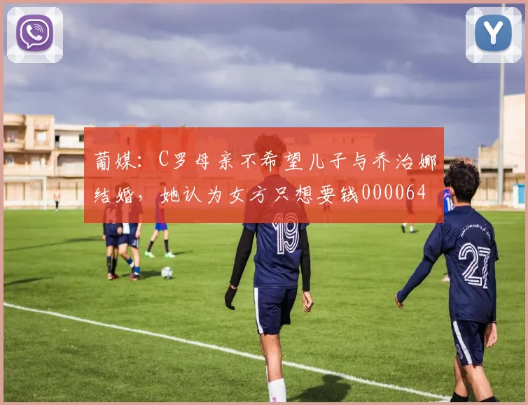 葡媒：C罗母亲不希望儿子与乔治娜结婚，她认为女方只想要钱0000644