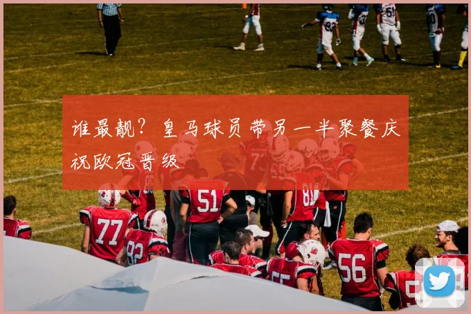 谁最靓？皇马球员带另一半聚餐庆祝欧冠晋级