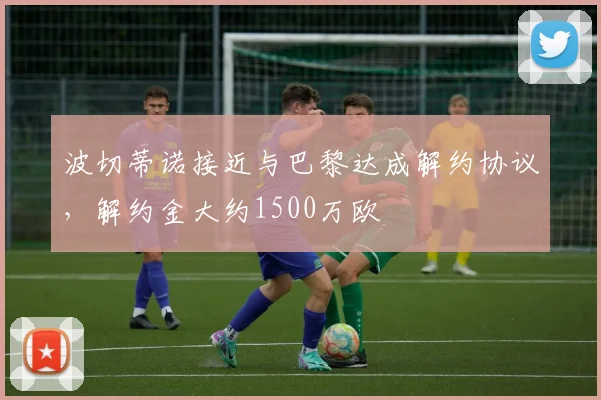 波切蒂诺接近与巴黎达成解约协议，解约金大约1500万欧