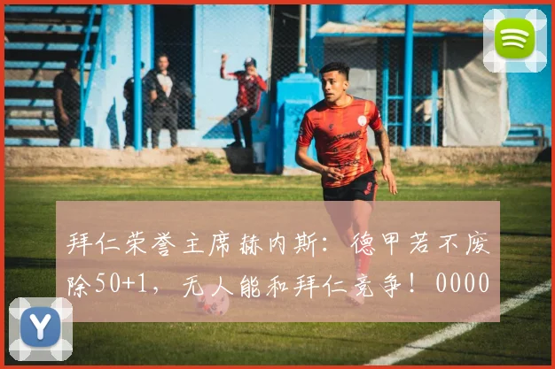 拜仁荣誉主席赫内斯：德甲若不废除50+1，无人能和拜仁竞争！0000644