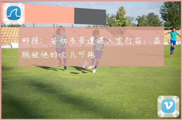 邮报：安切洛蒂遭遇入室行窃，盗贼被他的女儿吓跑