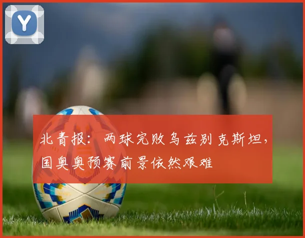 北青报：两球完败乌兹别克斯坦，国奥奥预赛前景依然艰难