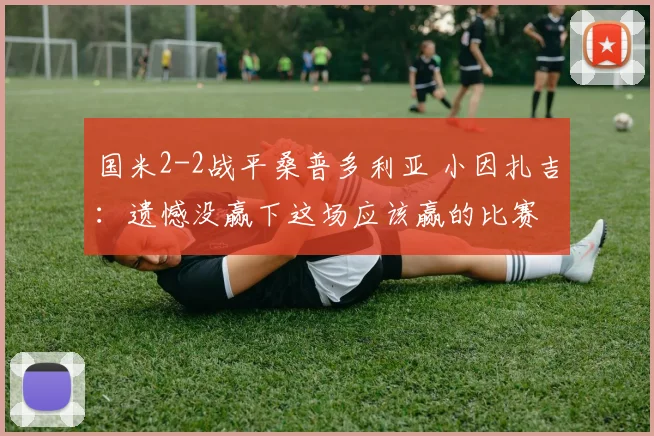 国米2-2战平桑普多利亚 小因扎吉：遗憾没赢下这场应该赢的比赛