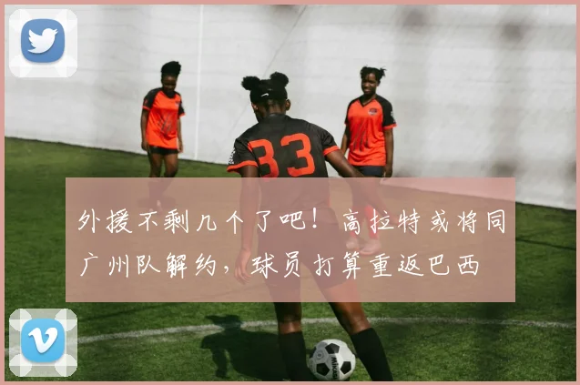 外援不剩几个了吧！高拉特或将同广州队解约，球员打算重返巴西