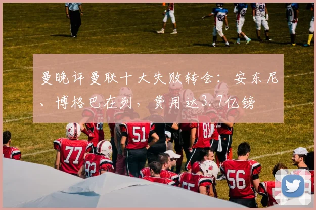 曼晚评曼联十大失败转会：安东尼、博格巴在列，费用达3.7亿镑