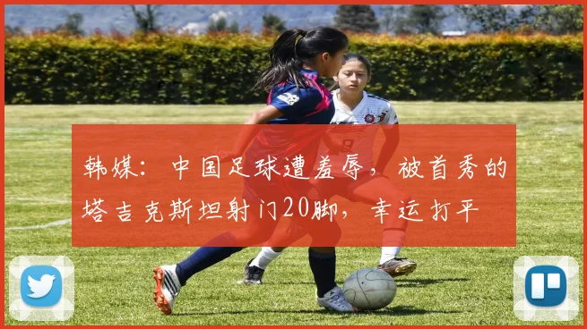韩媒：中国足球遭羞辱，被首秀的塔吉克斯坦射门20脚，幸运打平