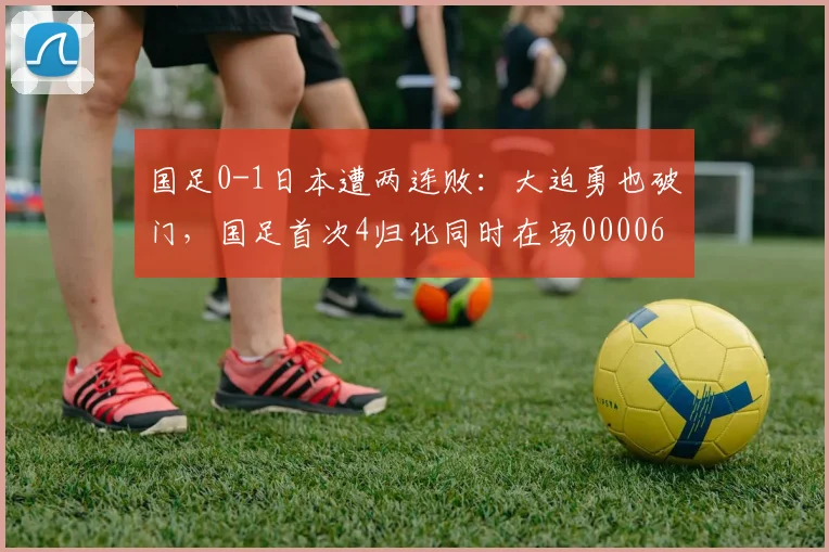 国足0-1日本遭两连败：大迫勇也破门，国足首次4归化同时在场0000644