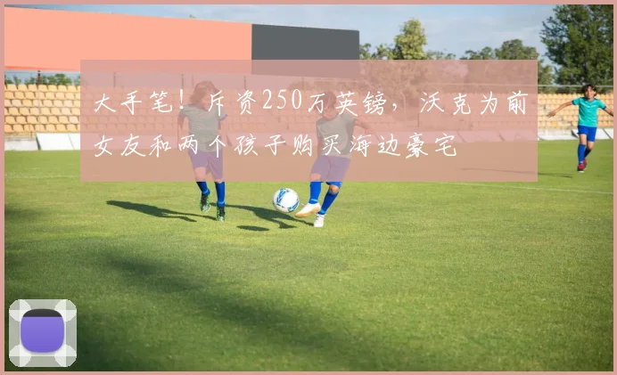 大手笔！斥资250万英镑，沃克为前女友和两个孩子购买海边豪宅