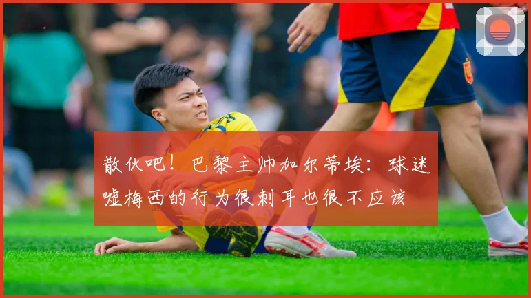 散伙吧！巴黎主帅加尔蒂埃：球迷嘘梅西的行为很刺耳也很不应该