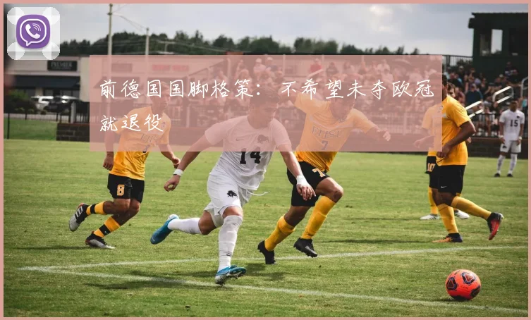 前德国国脚格策：不希望未夺欧冠就退役