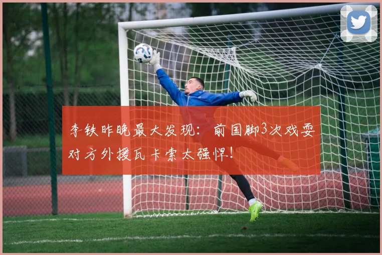 李铁昨晚最大发现：前国脚3次戏耍对方外援瓦卡索太强悍！