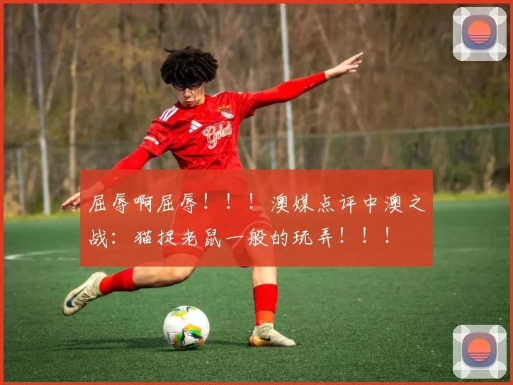 屈辱啊屈辱！！！澳媒点评中澳之战：猫捉老鼠一般的玩弄！！！