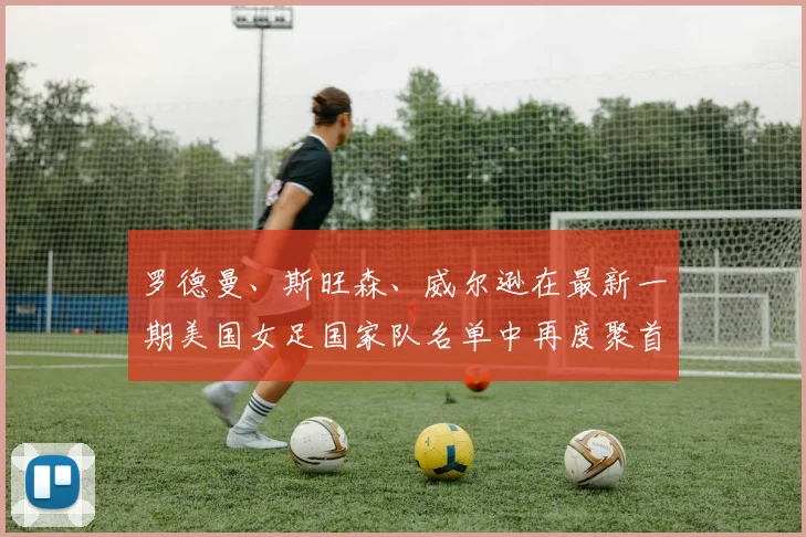 罗德曼、斯旺森、威尔逊在最新一期美国女足国家队名单中再度聚首