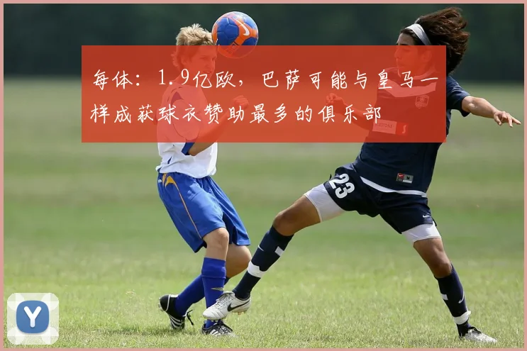 每体：1.9亿欧，巴萨可能与皇马一样成获球衣赞助最多的俱乐部