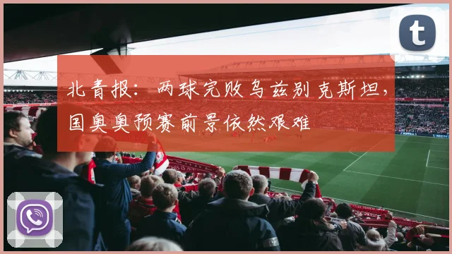 北青报：两球完败乌兹别克斯坦，国奥奥预赛前景依然艰难