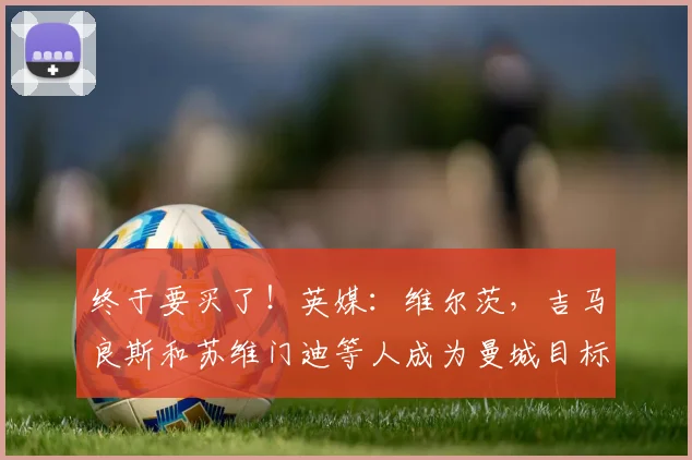 终于要买了！英媒：维尔茨，吉马良斯和苏维门迪等人成为曼城目标