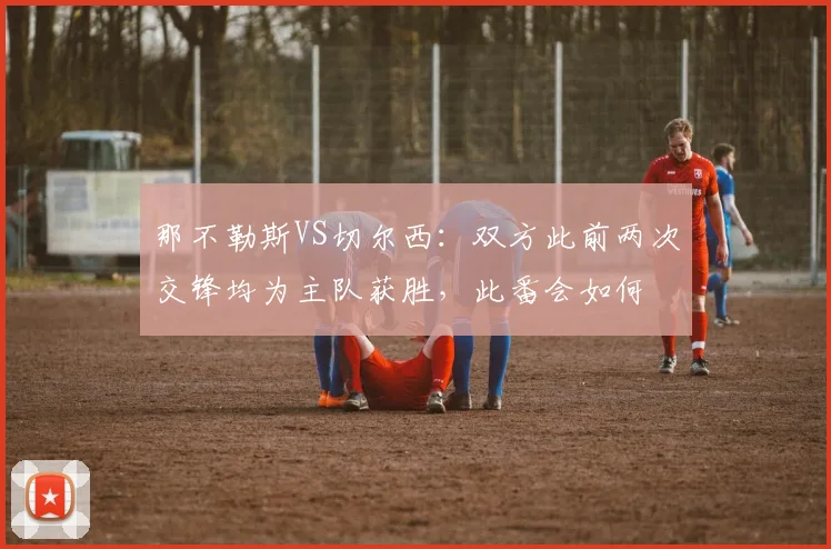 那不勒斯VS切尔西：双方此前两次交锋均为主队获胜，此番会如何