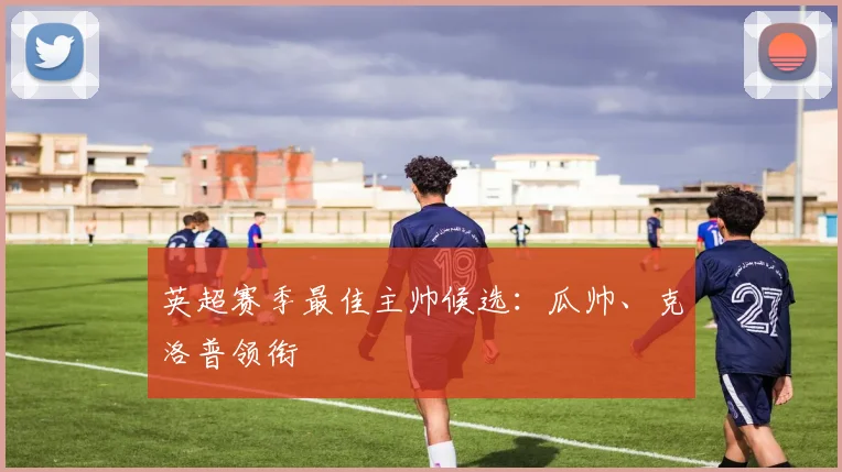 英超赛季最佳主帅候选：瓜帅、克洛普领衔