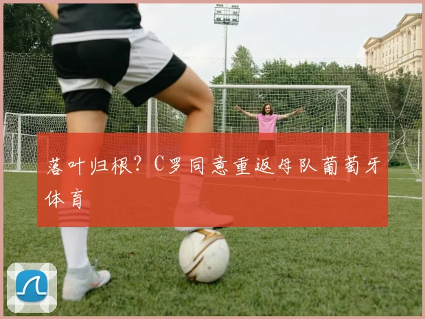 落叶归根？C罗同意重返母队葡萄牙体育