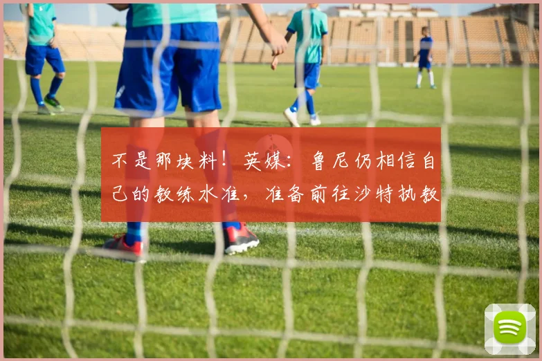 不是那块料！英媒：鲁尼仍相信自己的教练水准，准备前往沙特执教