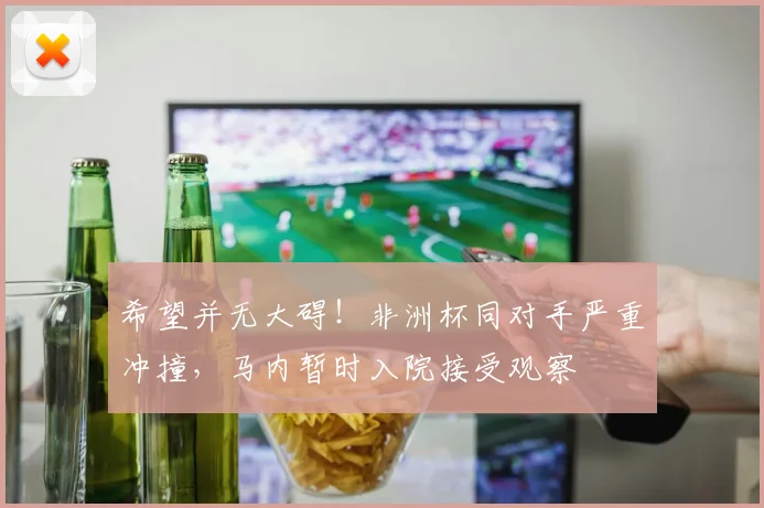 希望并无大碍！非洲杯同对手严重冲撞，马内暂时入院接受观察