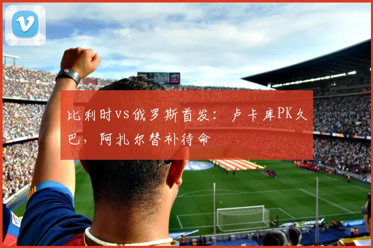 比利时vs俄罗斯首发：卢卡库PK久巴，阿扎尔替补待命