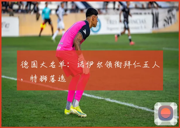德国大名单：诺伊尔领衔拜仁五人，特狮落选