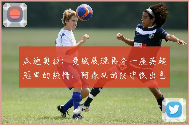 瓜迪奥拉：曼城展现再夺一座英超冠军的热情，阿森纳的防守很出色