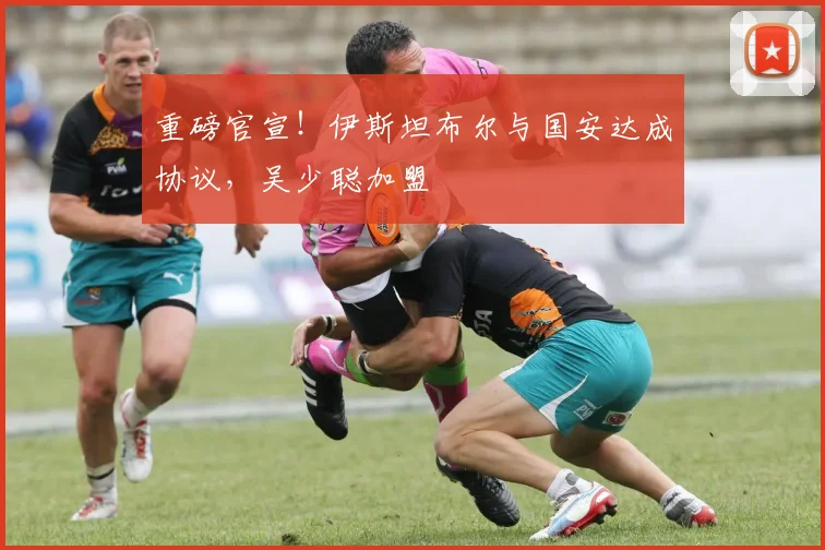 重磅官宣！伊斯坦布尔与国安达成协议，吴少聪加盟