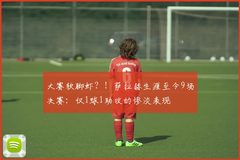 大赛软脚虾？！萨拉赫生涯至今9场决赛：仅1球1助攻的惨淡表现