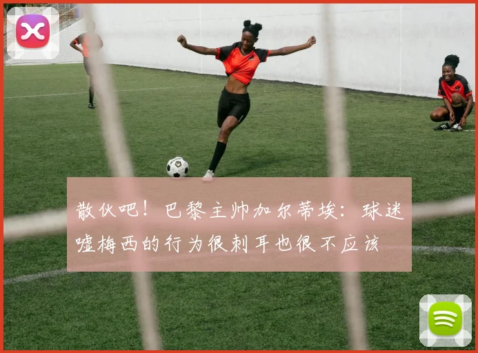 散伙吧！巴黎主帅加尔蒂埃：球迷嘘梅西的行为很刺耳也很不应该