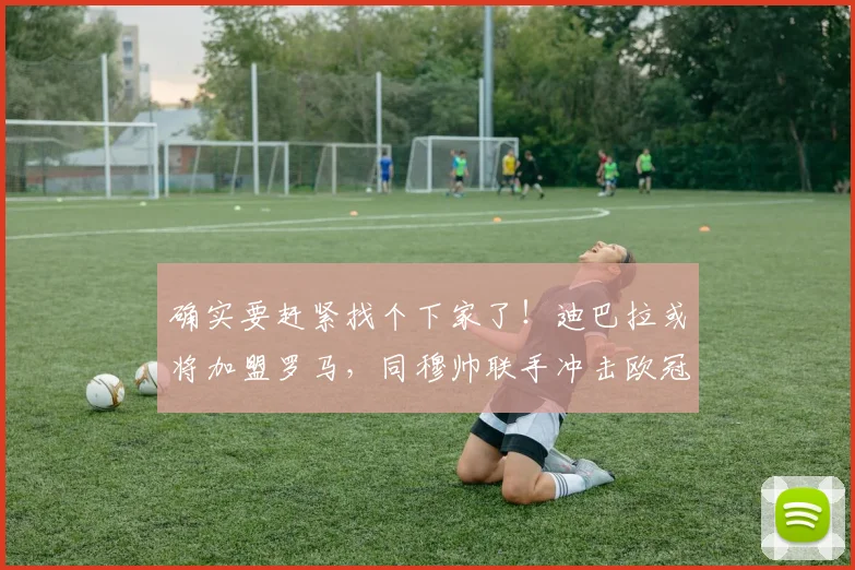 确实要赶紧找个下家了！迪巴拉或将加盟罗马，同穆帅联手冲击欧冠