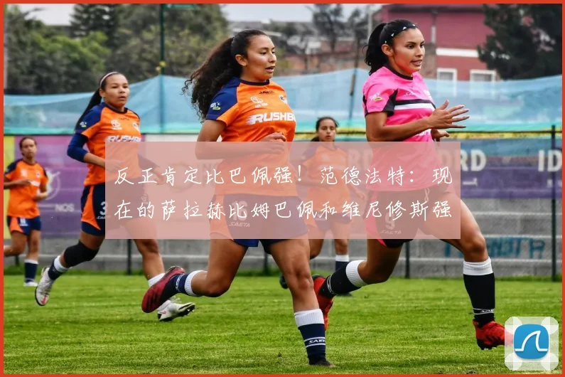 反正肯定比巴佩强！范德法特：现在的萨拉赫比姆巴佩和维尼修斯强