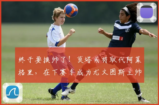 终于要换帅了！莫塔或将取代阿莱格里，在下赛季成为尤文图斯主帅