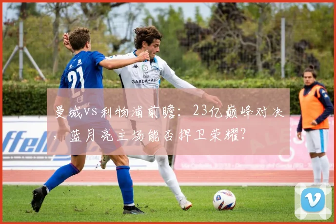 曼城vs利物浦前瞻：23亿巅峰对决，蓝月亮主场能否捍卫荣耀？