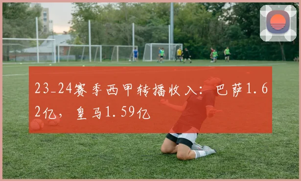 23_24赛季西甲转播收入：巴萨1.62亿，皇马1.59亿