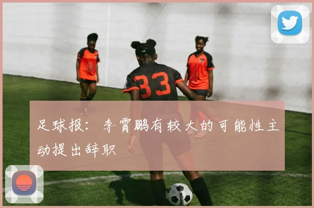 足球报：李霄鹏有较大的可能性主动提出辞职