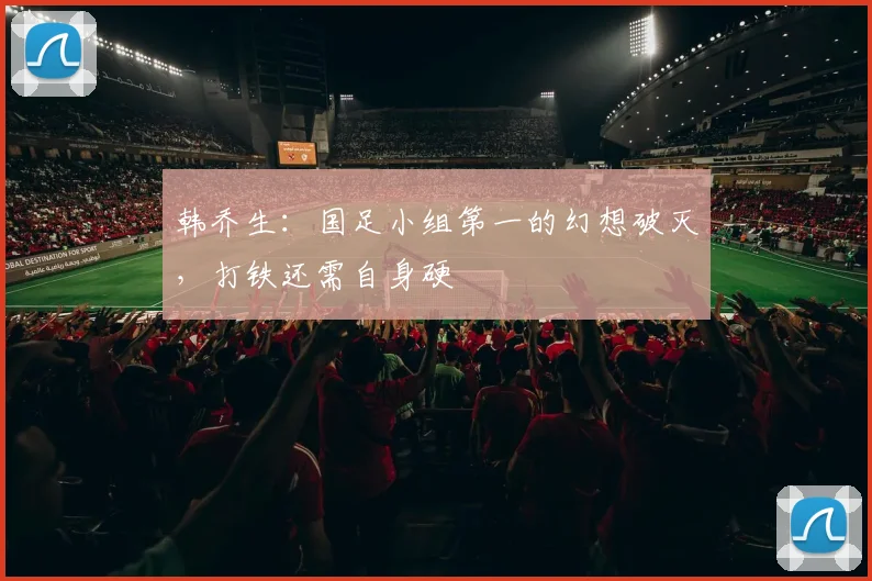 韩乔生：国足小组第一的幻想破灭，打铁还需自身硬