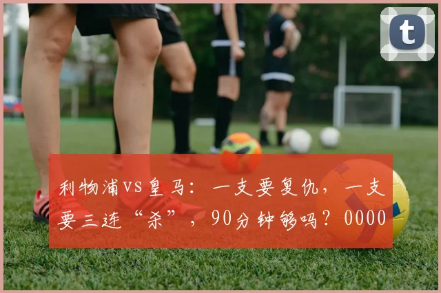 利物浦vs皇马：一支要复仇，一支要三连“杀”，90分钟够吗？0000644