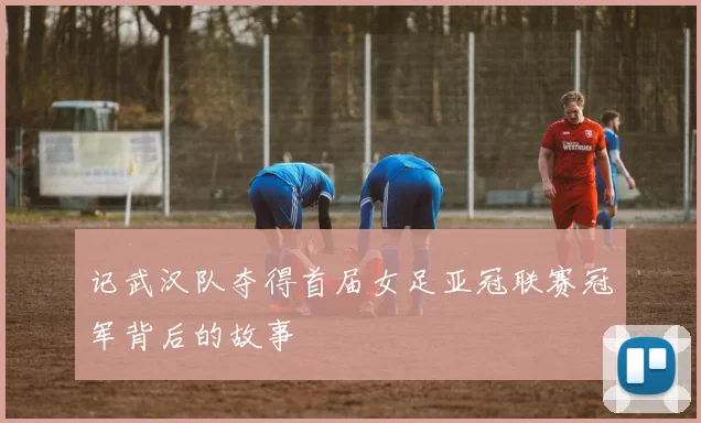 记武汉队夺得首届女足亚冠联赛冠军背后的故事