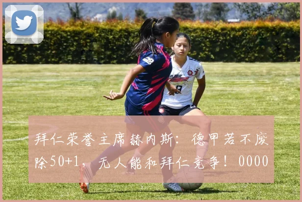 拜仁荣誉主席赫内斯：德甲若不废除50+1，无人能和拜仁竞争！0000644