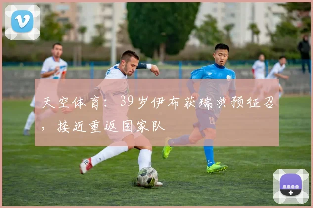天空体育：39岁伊布获瑞典预征召，接近重返国家队