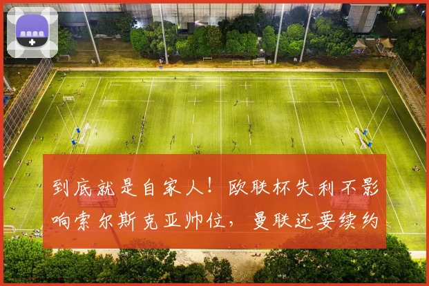 到底就是自家人！欧联杯失利不影响索尔斯克亚帅位，曼联还要续约