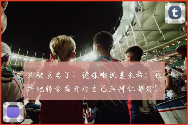 又被点名了！德媒嘲讽基米希：也许他转会离开对自己和拜仁都好！