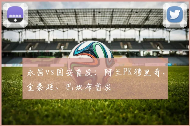 永昌vs国安首发：阿兰PK穆里奇，金泰延、巴坎布首发