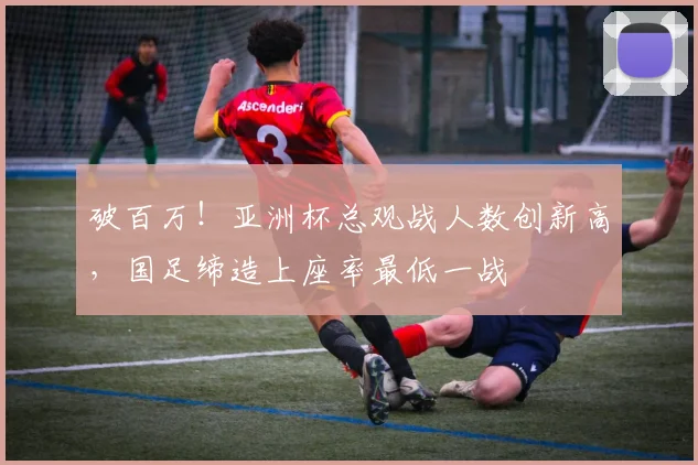 破百万！亚洲杯总观战人数创新高，国足缔造上座率最低一战