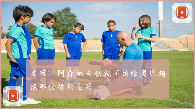 名宿：阿森纳当初就不该给奥巴梅扬那份续约合同