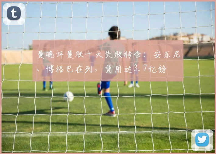 曼晚评曼联十大失败转会：安东尼、博格巴在列，费用达3.7亿镑