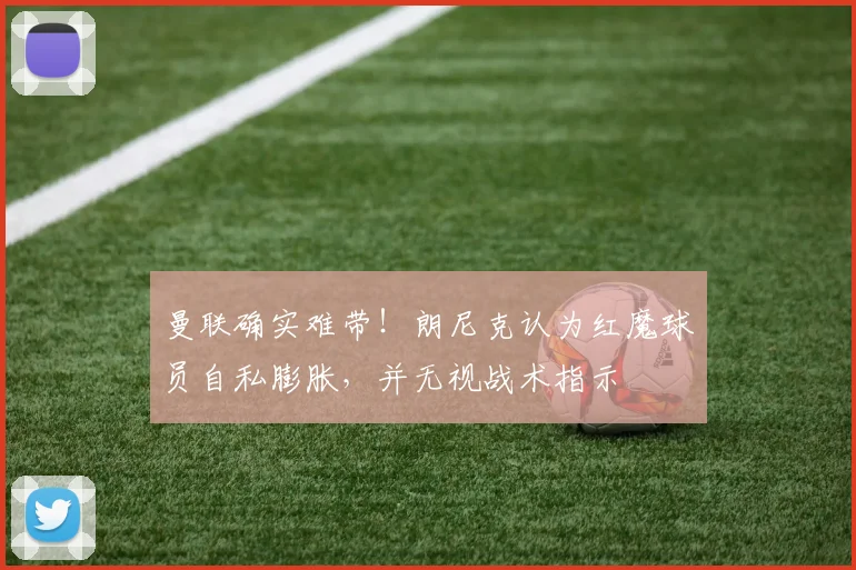 曼联确实难带！朗尼克认为红魔球员自私膨胀，并无视战术指示